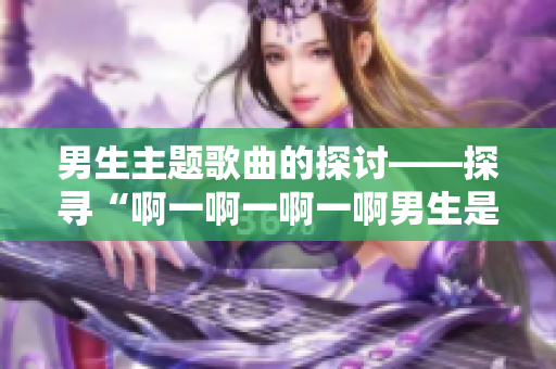 男生主題歌曲的探討——探尋“啊一啊一啊一啊男生是什么歌”的內涵