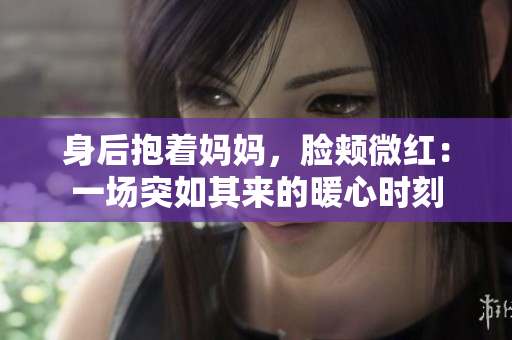 身后抱著媽媽，臉頰微紅：一場突如其來的暖心時刻