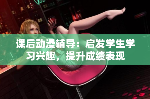 課后動漫輔導：啟發學生學習興趣，提升成績表現