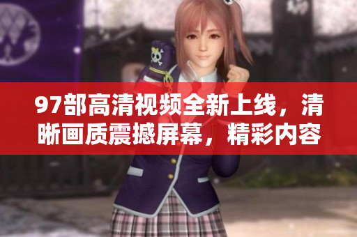 97部高清視頻全新上線，清晰畫質震撼屏幕，精彩內容不容錯過