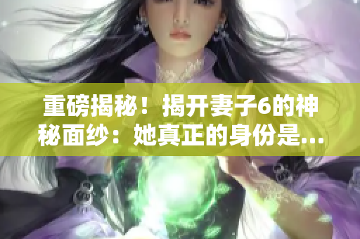 重磅揭秘！揭開妻子6的神秘面紗：她真正的身份是…