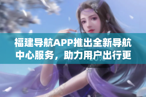 福建導(dǎo)航APP推出全新導(dǎo)航中心服務(wù)，助力用戶出行更便捷(1)