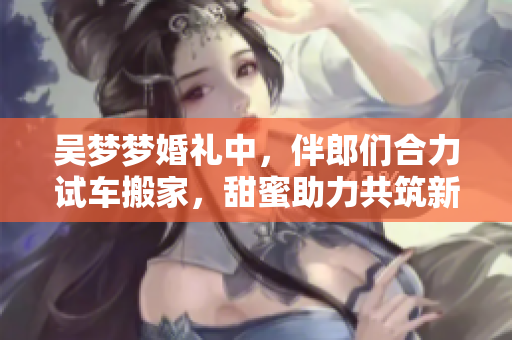 吳夢夢婚禮中，伴郎們合力試車搬家，甜蜜助力共筑新家！