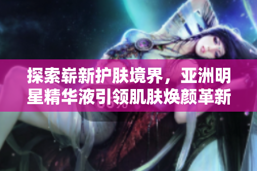 探索嶄新護膚境界，亞洲明星精華液引領肌膚煥顏革新