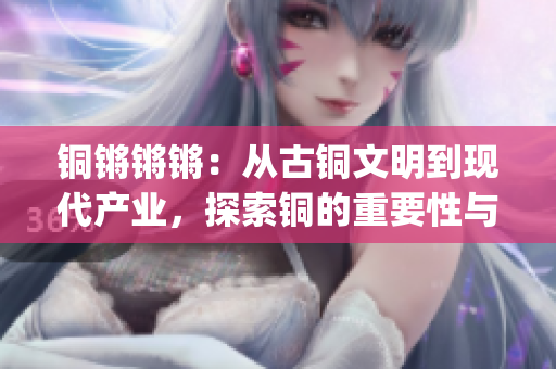 銅鏘鏘鏘：從古銅文明到現代產業，探索銅的重要性與應用(1)