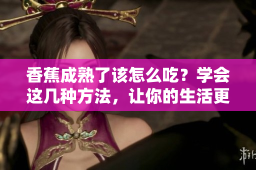香蕉成熟了該怎么吃？學會這幾種方法，讓你的生活更美味！