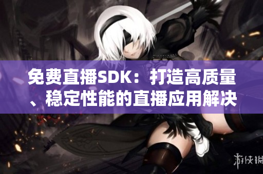 免費直播SDK：打造高質量、穩定性能的直播應用解決方案