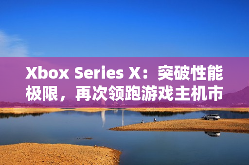 Xbox Series X：突破性能極限，再次領跑游戲主機市場！