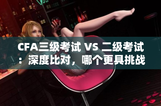 CFA三級考試 VS 二級考試：深度比對，哪個更具挑戰性？