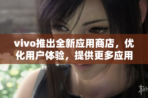 vivo推出全新應(yīng)用商店，優(yōu)化用戶體驗，提供更多應(yīng)用資源