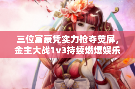 三位富豪憑實力搶奪熒屏，金主大戰1v3持續燃爆娛樂圈！