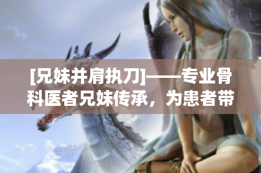 [兄妹并肩執(zhí)刀]——專業(yè)骨科醫(yī)者兄妹傳承，為患者帶來新生！