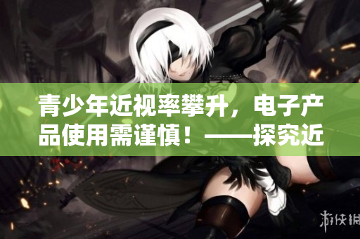 青少年近視率攀升，電子產(chǎn)品使用需謹慎！——探究近視成因與預防