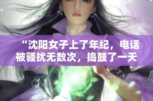 “沈陽女子上了年紀，電話被騷擾無數次，搗鼓了一天終于叫停！”