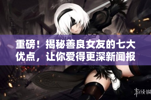 重磅！揭秘善良女友的七大優點，讓你愛得更深新聞報道