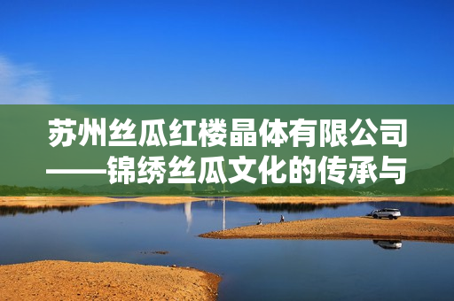 蘇州絲瓜紅樓晶體有限公司——錦繡絲瓜文化的傳承與創新