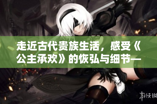 走近古代貴族生活，感受《公主承歡》的恢弘與細節——熱門歷史劇解析