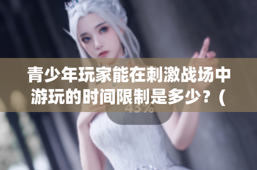 青少年玩家能在刺激戰(zhàn)場(chǎng)中游玩的時(shí)間限制是多少？(1)