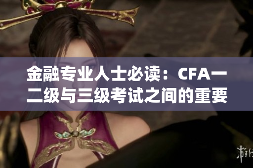 金融專業人士必讀：CFA一二級與三級考試之間的重要關聯(1)