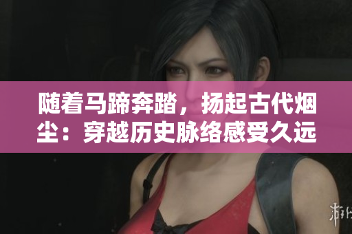 隨著馬蹄奔踏，揚起古代煙塵：穿越歷史脈絡感受久遠風華