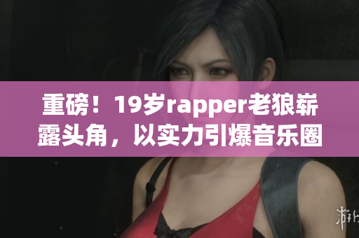 重磅！19歲rapper老狼嶄露頭角，以實力引爆音樂圈