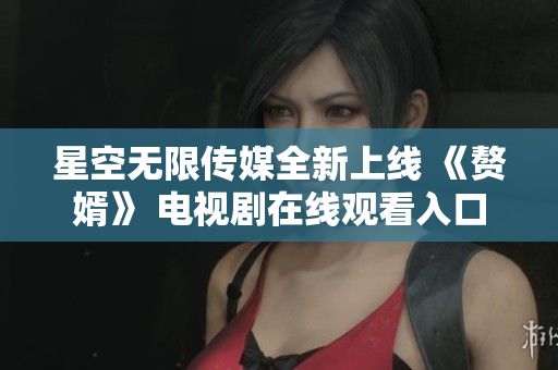 星空無限傳媒全新上線 《贅婿》 電視劇在線觀看入口