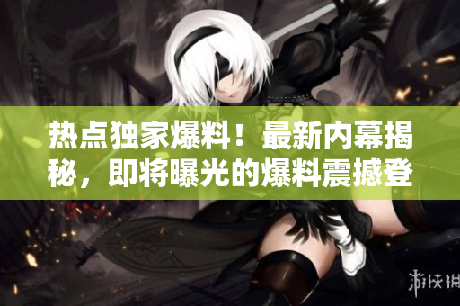 熱點獨家爆料！最新內幕揭秘，即將曝光的爆料震撼登場