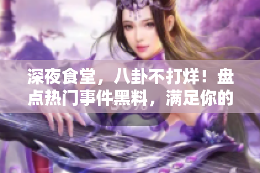 深夜食堂，八卦不打烊！盤點熱門事件黑料，滿足你的吃瓜心！