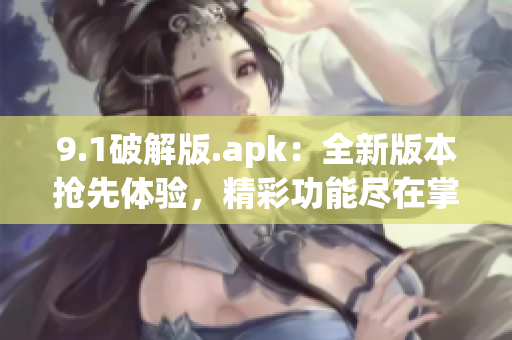 9.1破解版.apk：全新版本搶先體驗，精彩功能盡在掌握(1)