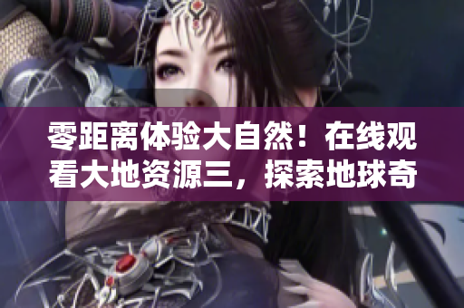 零距離體驗大自然！在線觀看大地資源三，探索地球奇妙奧秘