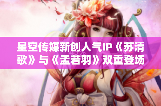星空傳媒新創人氣IP《蘇清歌》與《孟若羽》雙重登場