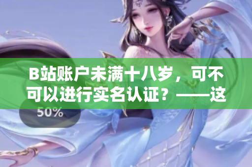 B站賬戶未滿十八歲，可不可以進行實名認證？——這是你需要了解的！