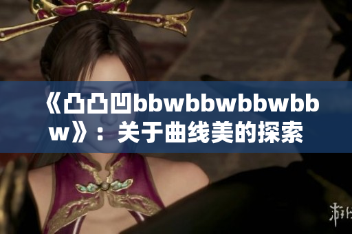 《凸凸凹bbwbbwbbwbbw》：關于曲線美的探索
