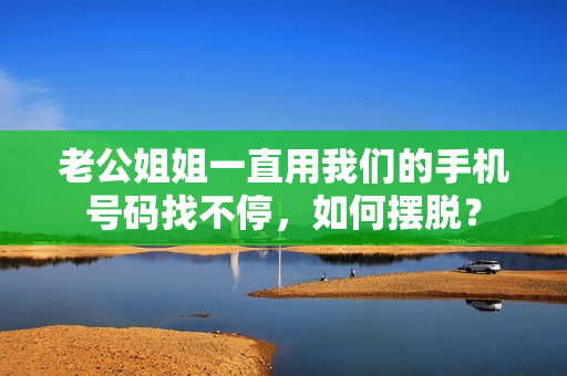 老公姐姐一直用我們的手機號碼找不停，如何擺脫？