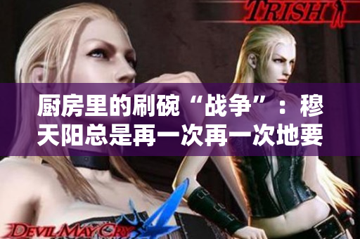 廚房里的刷碗“戰(zhàn)爭(zhēng)”：穆天陽(yáng)總是再一次再一次地要求刷碗