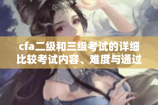 cfa二級(jí)和三級(jí)考試的詳細(xì)比較考試內(nèi)容、難度與通過率