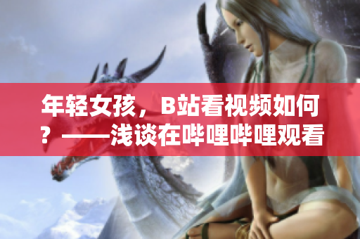 年輕女孩，B站看視頻如何？——淺談在嗶哩嗶哩觀看多元化視頻的樂趣