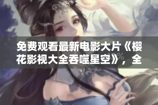 免費觀看最新電影大片《櫻花影視大全吞噬星空》，全網熱議！