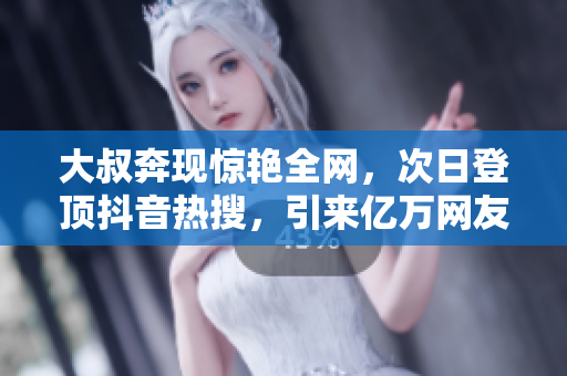 大叔奔現驚艷全網，次日登頂抖音熱搜，引來億萬網友點贊和關注