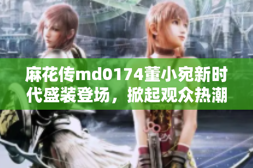 麻花傳md0174董小宛新時代盛裝登場，掀起觀眾熱潮