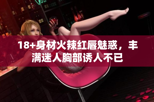 18+身材火辣紅唇魅惑，豐滿迷人胸部誘人不已