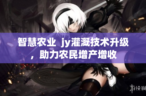 智慧農業  jy灌溉技術升級，助力農民增產增收