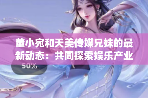 董小宛和天美傳媒兄妹的最新動態：共同探索娛樂產業的新機遇(1)