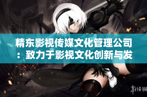 精東影視傳媒文化管理公司：致力于影視文化創新與發展