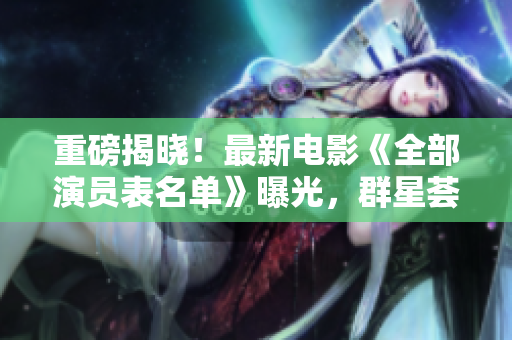 重磅揭曉！最新電影《全部演員表名單》曝光，群星薈萃引發(fā)期待！
