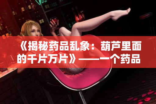 《揭秘藥品亂象：葫蘆里面的千片萬片》——一個(gè)藥品編輯的調(diào)查與思考