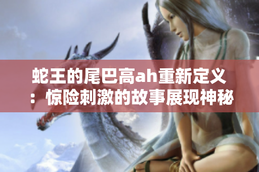 蛇王的尾巴高ah重新定義：驚險刺激的故事展現神秘生物種族