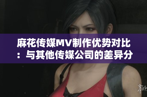 麻花傳媒MV制作優(yōu)勢(shì)對(duì)比：與其他傳媒公司的差異分析