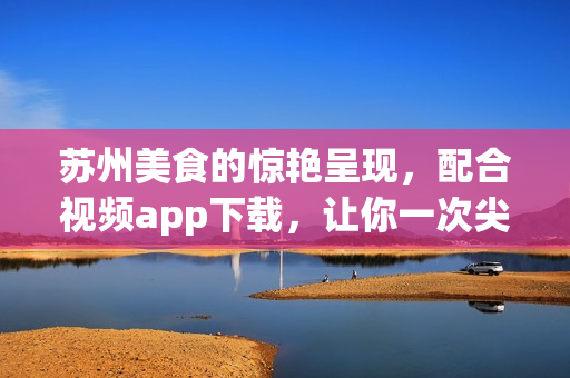 蘇州美食的驚艷呈現，配合視頻app下載，讓你一次尖叫體驗(1)