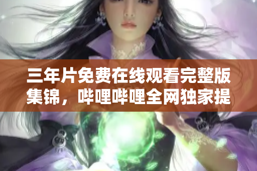 三年片免費在線觀看完整版集錦，嗶哩嗶哩全網獨家提供最新熱播資源
